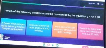 6729 5412 【3
Which of the following situations could be represented by the equation y=10x+50
A flower shop charges Nick can answer 50 Maria soves $50 per Drew is 50 miles from
a $50 delivery fee plus $10 per centerpiece. math problems in 10 minutes. week and already has $10 in savings. home and bikes back home at 10 mph.