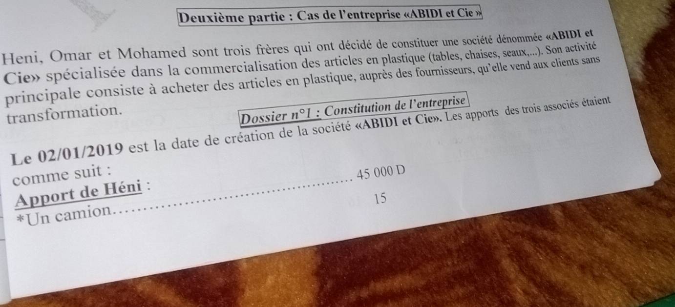 Deuxième partie : Cas de l'entreprise «ABIDI et Cie » 
Heni, Omar et Mohamed sont trois frères qui ont décidé de constituer une société dénommée «ABIDI et 
Cie» spécialisée dans la commercialisation des articles en plastique (tables, chaises, seaux,...). Son activité 
principale consiste à acheter des articles en plastique, auprès des fournisseurs, qu'elle vend aux clients sans 
transformation. 
Dossier n°1 : Constitution de l'entreprise 
Le 02/01/2019 est la date de création de la société «ABIDI et Cie». Les apports des trois associés étaient 
comme suit : 45 000 D 
Apport de Héni : 
15 
*Un camion.