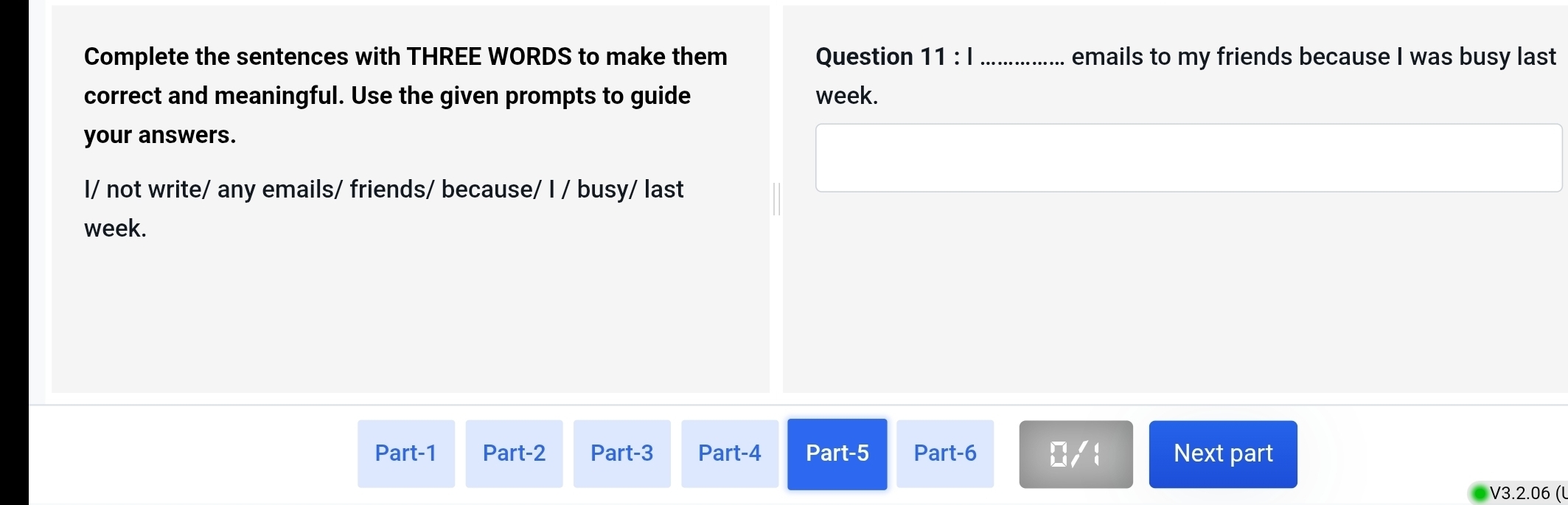 Complete the sentences with THREE WORDS to make them Question 11 : Ⅰ _emails to my friends because I was busy last 
correct and meaningful. Use the given prompts to guide week. 
your answers. 
I/ not write/ any emails/ friends/ because/ I / busy/ last 
week. 
Part-1 Part-2 Part-3 Part-4 Part-5 Part-6 D/1 Next part 
V3.2.06 (l