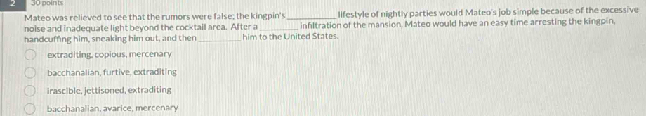 2 30 points
Mateo was relieved to see that the rumors were false; the kingpin's_ lifestyle of nightly parties would Mateo's job simple because of the excessive
noise and inadequate light beyond the cocktail area. After a_ infiltration of the mansion, Mateo would have an easy time arresting the kingpin,
handcuffing him, sneaking him out, and then _him to the United States.
extraditing, copious, mercenary
bacchanalian, furtive, extraditing
irascible, jettisoned, extraditing
bacchanalian, avarice, mercenary