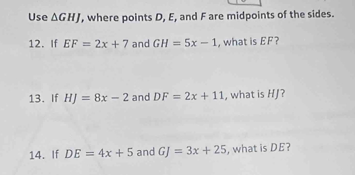 Use △ GHJ , where points D, E, and F are midpoints of the sides. 
12. If EF=2x+7 and GH=5x-1 , what is EF? 
13. If HJ=8x-2 and DF=2x+11 , what is HJ? 
14. If DE=4x+5 and GJ=3x+25 , what is DE?