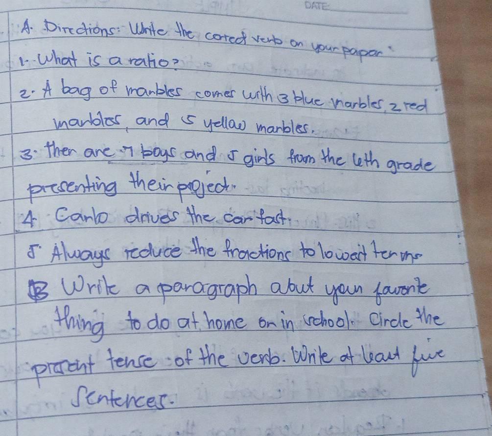 Directions: Write the coredt very on your papor? 
1. What is a ratio? 
2. A bag of manbles comer with 3 blue narbles, z red 
marbles, and 5 yellaw marbles, 
3: ther are 7 boys and 5 girls from the leth grade 
prccenting their project. 
4 Canlo drives the carfact. 
5 Always reduce the fractions to lowert ter me 
Write a paragraph abut you favont 
thing to do at home on in school. circle the 
preent tence of the venb. Wrile of baut luce 
Sentences.