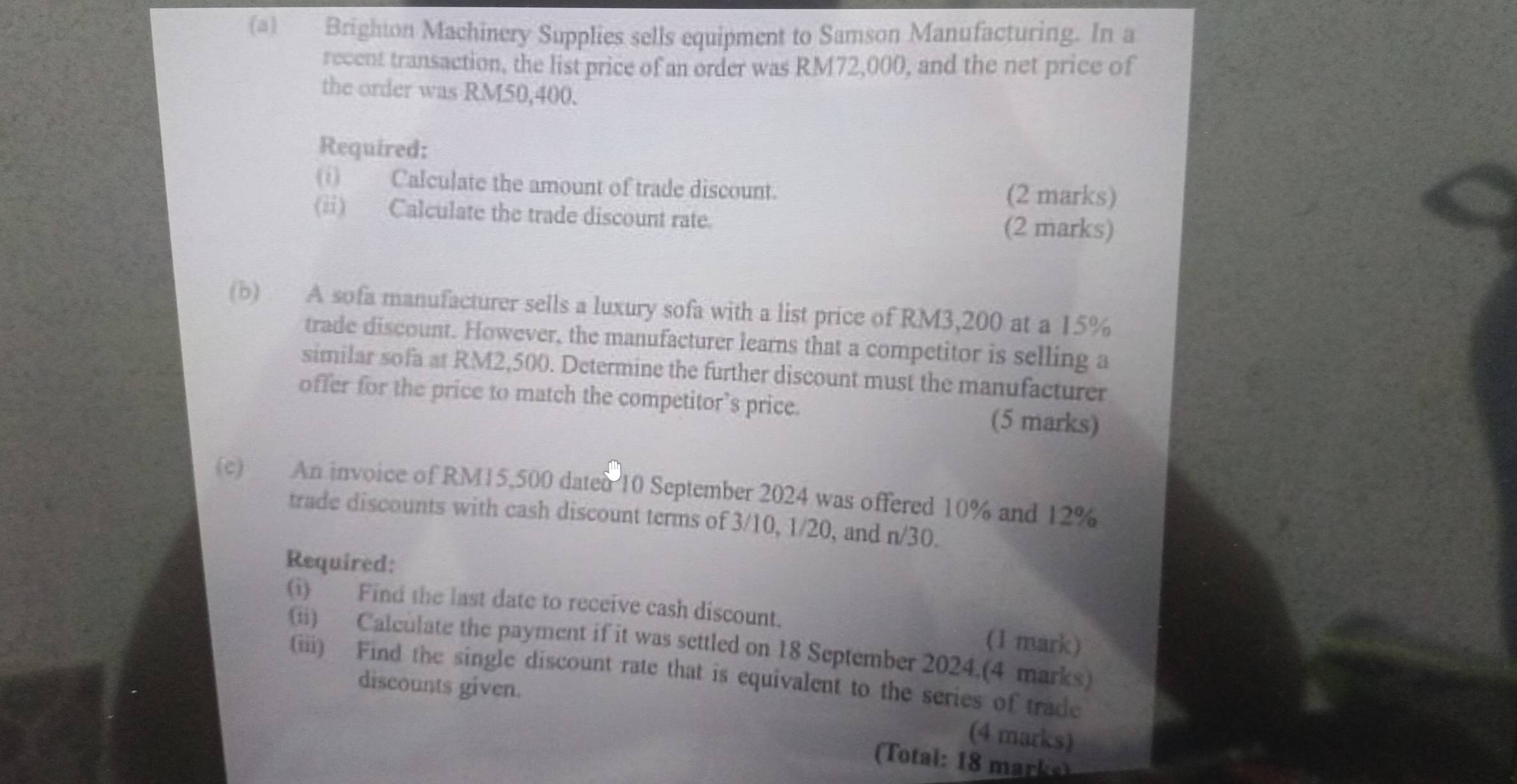 Brighton Machinery Supplies sells equipment to Samson Manufacturing. In a 
recent transaction, the list price of an order was RM72,000, and the net price of 
the order was RM50,400. 
Required: 
(i) Calculate the amount of trade discount. (2 marks) 
(ii) Calculate the trade discount rate. 
(2 marks) 
(b) A sofa manufacturer sells a luxury sofa with a list price of RM3,200 at a 15%
trade discount. However, the manufacturer learns that a competitor is selling a 
similar sofa at RM2,500. Determine the further discount must the manufacturer 
offer for the price to match the competitor’s price. 
(5 marks) 
(c) An invoice of RM15,500 dated 10 September 2024 was offered 10% and 12%
trade discounts with cash discount terms of 3/10, 1/20, and n/30. 
Required: 
(i) Find the last date to receive cash discount. (1 mark) 
(ii) Calculate the payment if it was settled on 18 September 2024.(4 marks) 
(iii) Find the single discount rate that is equivalent to the series of trade 
discounts given. 
(4 marks) 
Ttl