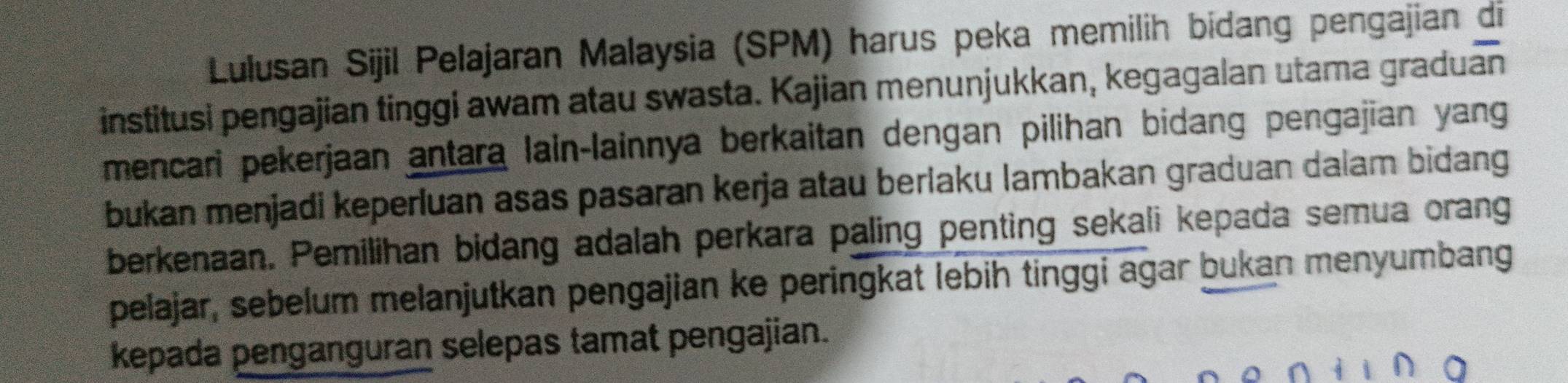 Lulusan Sijil Pelajaran Malaysia (SPM) harus peka memilih bidang pengajian di 
institusi pengajian tinggi awam atau swasta. Kajian menunjukkan, kegagalan utama graduan 
mencari pekerjaan antara lain-lainnya berkaitan dengan pilihan bidang pengajian yang 
bukan menjadi keperluan asas pasaran kerja atau berlaku lambakan graduan dalam bidang 
berkenaan. Pemilihan bidang adalah perkara paling penting sekali kepada semua orang 
pelajar, sebelum melanjutkan pengajian ke peringkat lebih tinggi agar bukan menyumbang 
kepada penganguran selepas tamat pengajian.