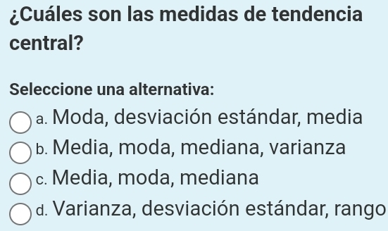 ¿Cuáles son las medidas de tendencia
central?
Seleccione una alternativa:
a. Moda, desviación estándar, media
B. Media, moda, mediana, varianza
c. Media, moda, mediana
d. Varianza, desviación estándar, rango