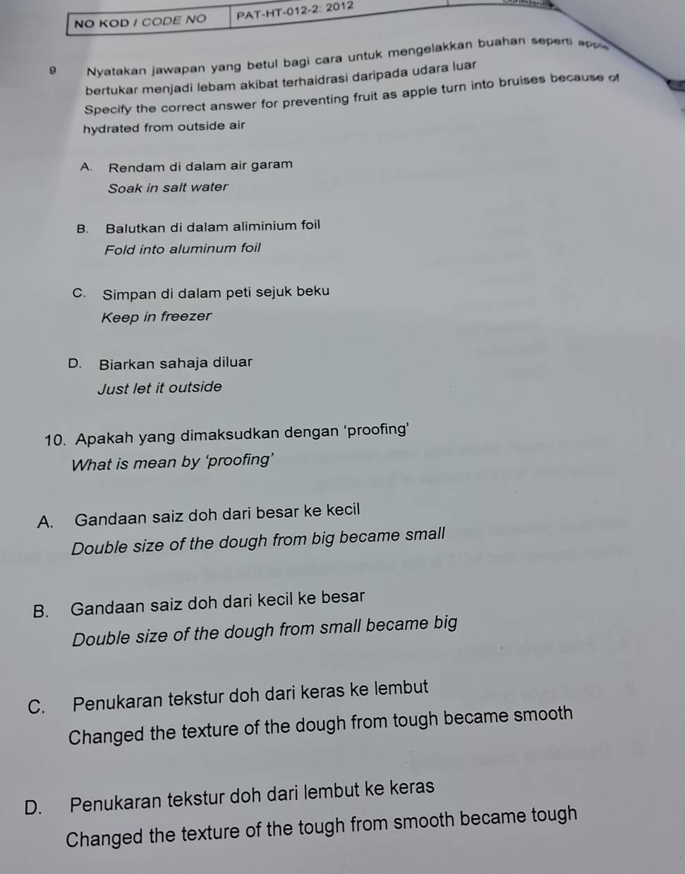 NO KOD / CODE NO PAT-HT-01 2-2:20 12
9 Nyatakan jawapan yang betul bagi cara untuk mengelakkan buahan sepert a 
bertukar menjadi lebam akibat terhaidrasi daripada udara luar
Specify the correct answer for preventing fruit as apple turn into bruises because of
hydrated from outside air
A. Rendam di dalam air garam
Soak in salt water
B. Balutkan di dalam aliminium foil
Fold into aluminum foil
C. Simpan di dalam peti sejuk beku
Keep in freezer
D. Biarkan sahaja diluar
Just let it outside
10. Apakah yang dimaksudkan dengan ‘proofing’
What is mean by ‘proofing’
A. Gandaan saiz doh dari besar ke kecil
Double size of the dough from big became small
B. Gandaan saiz doh dari kecil ke besar
Double size of the dough from small became big
C. Penukaran tekstur doh dari keras ke lembut
Changed the texture of the dough from tough became smooth
D. Penukaran tekstur doh dari lembut ke keras
Changed the texture of the tough from smooth became tough