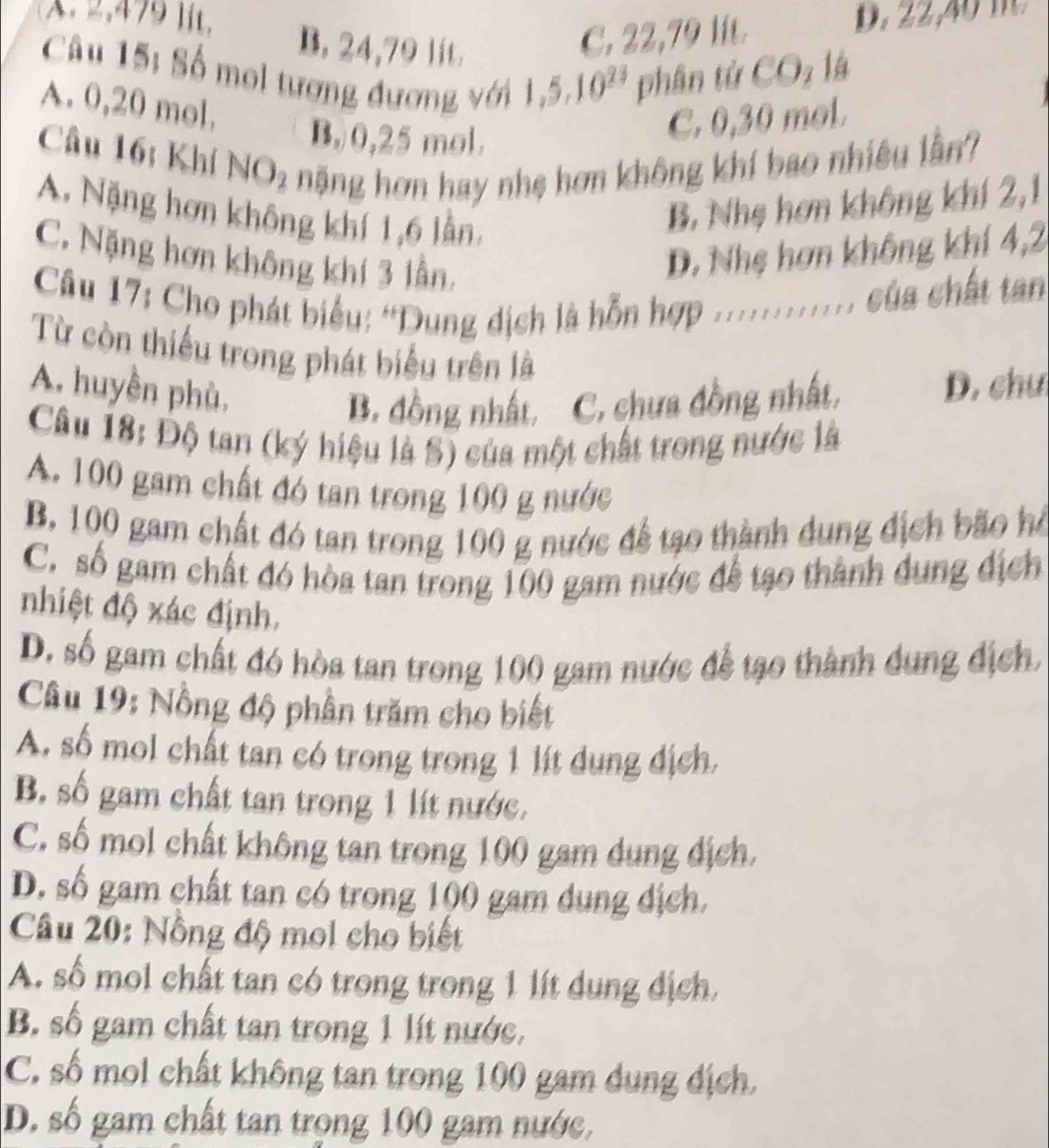 2,479 lit, B. 24,79 lit.
C. 22,79 lit. D. 22,4  m  
Câu 15: Số mol tượng đương với 1,5 10^(23) phân tử COz là
A. 0,20 mol,
B. 0,25 mol.
C. 0,30 mol
Câu 16: Khí NO2 nặng hơn hay nhẹ hơn không khí bao nhiêu lần?
A. Nặng hơn không khí 1,6 lần
B. Nhẹ hơn không khí 2,1
C. Nặng hơn không khí 3 lần,
D. Nhẹ hơn không khí 4,2
Câu 17: Cho phát biểu: “Dung dịch là hỗn hợp ............ của chất tan
Từ còn thiếu trong phát biểu trên là
A. huyền phù,
B. đồng nhất, C. chưa đồng nhất, D. chu
Câu 18: Độ tan (ký hiệu là S) của một chất trong nước là
A. 100 gam chất đó tan trong 100 g nước
B. 100 gam chất đó tan trong 100 g nước để tạo thành dung địch bão hồ
C. số gam chất đó hòa tan trong 100 gam nước để tạo thành dung địch
nhiệt độ xác định.
D. số gam chất đó hòa tan trong 100 gam nước để tạo thành dung địch.
Câu 19: Nồng độ phần trăm cho biết
A. số mol chất tan có trong trong 1 lít dung địch,
B. số gam chất tan trong 1 lít nước.
C. số mol chất không tan trong 100 gam dụng địch.
D. số gam chất tan có trong 100 gam dung địch.
Câu 20: Nông độ mol cho biết
A. số mol chất tan có trong trong 1 lít dụng địch,
B. số gam chất tan trong 1 lít nước.
C. số mol chất không tan trong 100 gam dung địch.
D. số gam chất tan trong 100 gam nước,