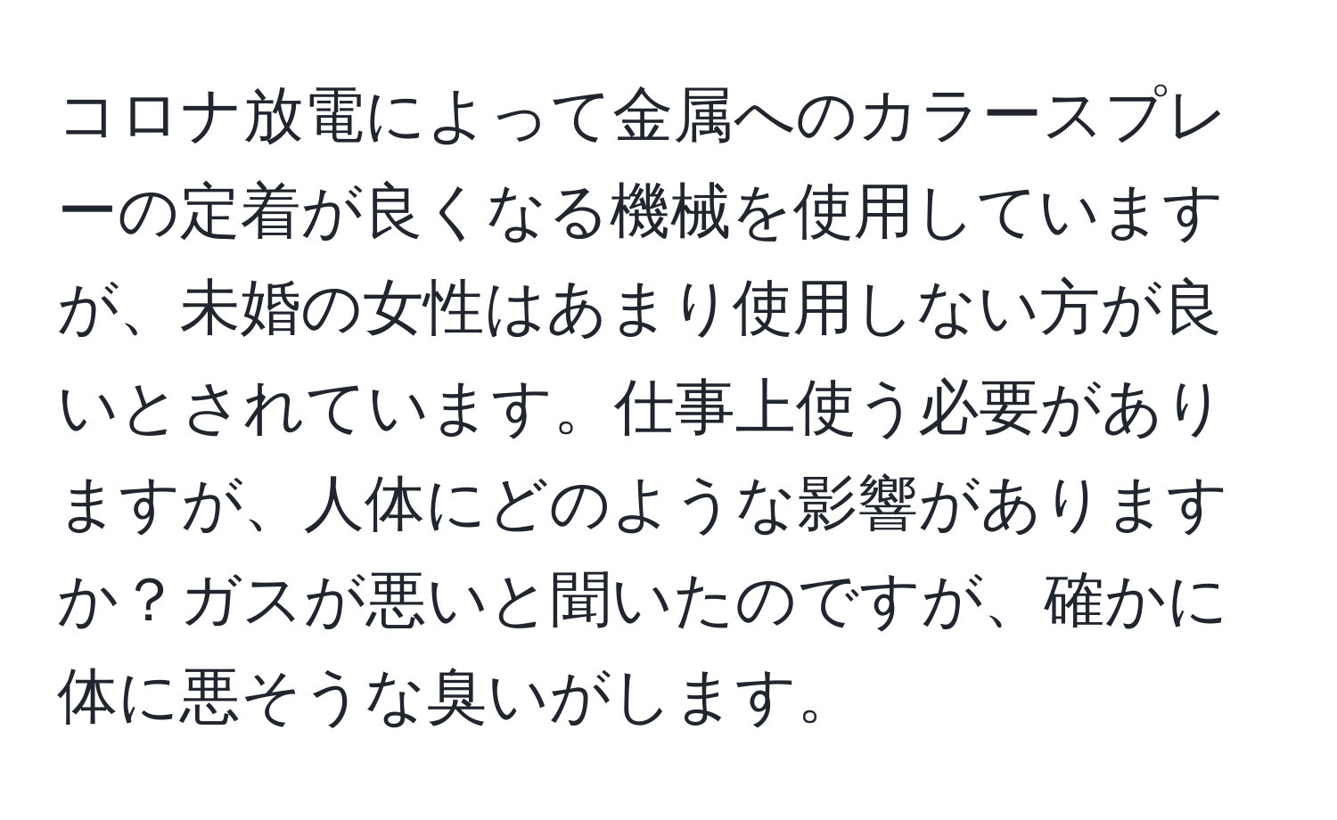 コロナ放電によって金属へのカラースプレーの定着が良くなる機械を使用していますが、未婚の女性はあまり使用しない方が良いとされています。仕事上使う必要がありますが、人体にどのような影響がありますか？ガスが悪いと聞いたのですが、確かに体に悪そうな臭いがします。