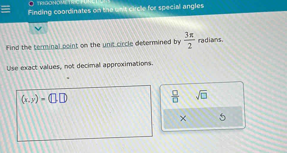 TRIGONOMETRIC FUNCTIONS 
Finding coordinates on the unit circle for special angles 
Find the terminal point on the unit circle determined by  3π /2  radians. 
Use exact values, not decimal approximations.
(x,y)=(□ ,□ )
 □ /□   sqrt(□ )
×