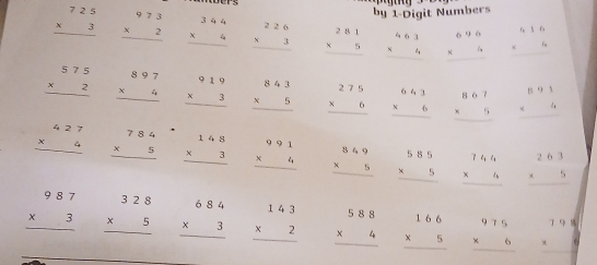 by 1-Digit Numbers
beginarrayr 725 * 3 hline endarray beginarrayr 973 * 2 hline endarray beginarrayr 344 * 4 hline endarray beginarrayr 226 * 3 hline endarray beginarrayr 281 * 5 hline endarray beginarrayr 463 * 4 hline endarray beginarrayr 696 * 4 hline endarray beginarrayr 616 * 4 hline endarray
beginarrayr 575 * 2 hline endarray beginarrayr 897 * 4 hline endarray beginarrayr 919 * 3 hline endarray beginarrayr 843 * 5 hline endarray beginarrayr 275 * 6 hline endarray beginarrayr 641 * 6 hline endarray beginarrayr 867 * 5 hline endarray beginarrayr 891 * 4 hline endarray
beginarrayr 427 * 4 hline endarray beginarrayr 784 * 5 hline endarray beginarrayr 148 * 3 hline endarray beginarrayr 991 * 4 hline endarray beginarrayr 849 * 5 hline endarray beginarrayr 585 * 5 hline endarray beginarrayr 74,6 * 4 hline endarray beginarrayr 263 * 5 hline endarray
_
beginarrayr 987 * 3 hline endarray beginarrayr 328 * 5 hline endarray beginarrayr 684 * 3 hline endarray beginarrayr 143 * 2 hline endarray beginarrayr 588 * 4 hline endarray beginarrayr 166 * 5 hline endarray beginarrayr 975 * 6 hline endarray beginarrayr 79 * 9 hline endarray