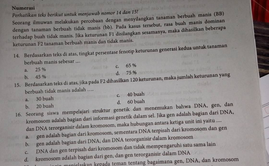 Numerasi
Perhatikan teks berikut untuk menjawab nomor 14 dan 15!
Seorang ilmuwan melakukan percobaan dengan menyilangkan tanaman berbuah manis (BB)
dengan tanaman berbuah tidak manis (bb). Pada kasus tersebut, rasa buah manis dominan
terhadap buah tidak manis. Jika keturunan F1 disilangkan sesamanya, maka dihasilkan beberapa
keturunan F2 tanaman berbuah manis dan tidak manis.
14. Berdasarkan teks di atas, tingkat persentase fenotip keturunan generasi kedua untuk tanaman
berbuah manis sebesar ....
a. 25 % c. 65 %
b. 45 % d. 75 %
15. Berdasarkan teks di atas, jika pada F2 dihasilkan 120 keturunan, maka jumlah keturunan yang
berbuah tidak manis adalah ….
a. 30 buah c. 40 buah
b. 20 buah d. 60 buah
16. Seorang siswa mempelajari struktur genetik dan menemukan bahwa DNA, gen, dan
kromosom adalah bagian dari informasi genetik dalam sel. Jika gen adalah bagian dari DNA,
dan DNA terorganisir dalam kromosom, maka hubungan antara ketiga unit ini yaitu ....
a. gen adalah bagian dari kromosom, sementara DNA terpisah dari kromosom dan gen
b. gen adalah bagian dari DNA, dan DNA terorganisir dalam kromosom
c. DNA dan gen terpisah dari kromosom dan tidak mempengaruhi satu sama lain
d. kromosom adalah bagian dari gen, dan gen terorganisir dalam DNA
nielaskan kepada teman tentang bagaimana gen, DNA, dan kromosom