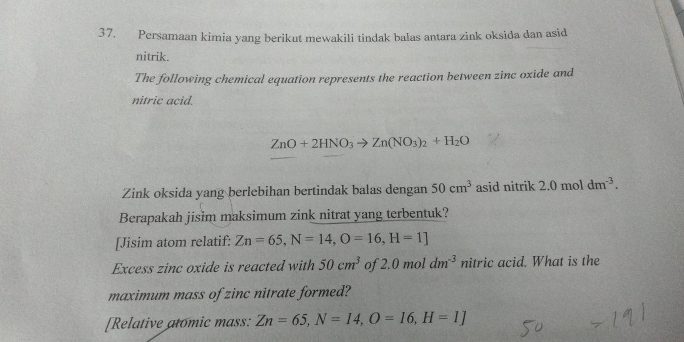 Persamaan kimia yang berikut mewakili tindak balas antara zink oksida dan asid 
nitrik. 
The following chemical equation represents the reaction between zinc oxide and 
nitric acid.
ZnO+2HNO_3to Zn(NO_3)_2+H_2O
Zink oksida yang berlebihan bertindak balas dengan 50cm^3 asid nitrik 2.0moldm^(-3). 
Berapakah jisim maksimum zink nitrat yang terbentuk? 
[Jisim atom relatif: Zn=65, N=14, O=16, H=1]
Excess zinc oxide is reacted with 50cm^3 of 2.( ) mol 1 dm^(-3) nitric acid. What is the 
maximum mass of zinc nitrate formed? 
[Relative atomic mass: Zn=65, N=14, O=16, H=1]