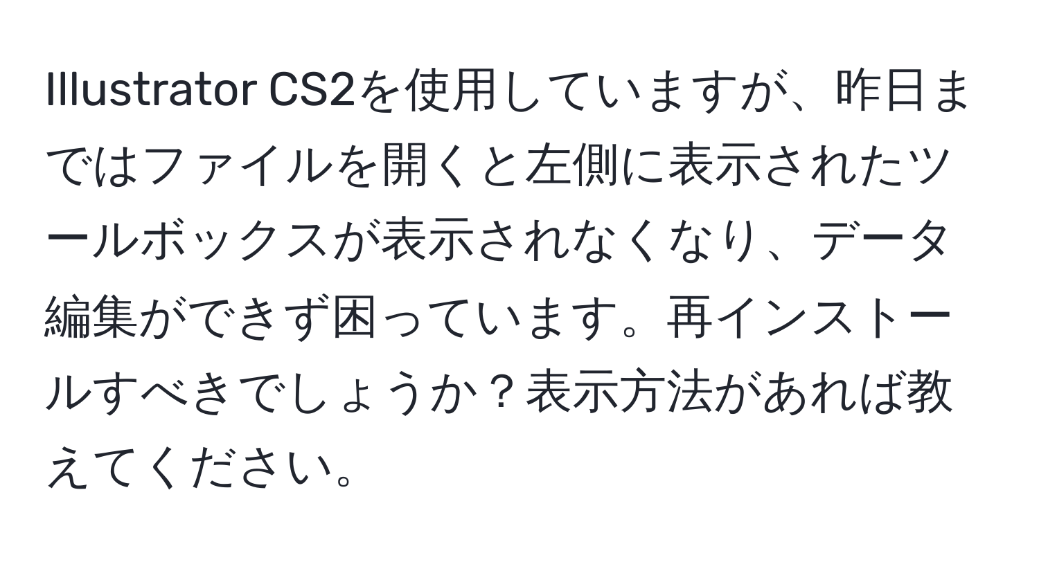 Illustrator CS2を使用していますが、昨日まではファイルを開くと左側に表示されたツールボックスが表示されなくなり、データ編集ができず困っています。再インストールすべきでしょうか？表示方法があれば教えてください。