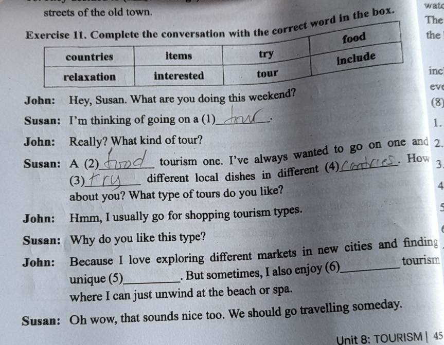 streets of the old town. wat 
The 
d in the box. 
he 
nc 
ve 
John: Hey, Susan. What are you doing this weekend? (8) 
Susan: I’m thinking of going on a (1)_ . 
1. 
John: Really? What kind of tour? 
tourism one. I've always wanted to go on one and 2. 
. How 
Susan: A (2)_ _3 
(3)_ different local dishes in different (4) 
about you? What type of tours do you like? 4 
John: Hmm, I usually go for shopping tourism types. 5 
Susan: Why do you like this type? 
John: Because I love exploring different markets in new cities and finding 
unique (5)_ . But sometimes, I also enjoy (6)_ tourism 
where I can just unwind at the beach or spa. 
Susan: Oh wow, that sounds nice too. We should go travelling someday. 
Unit 8: TOURISM | 45