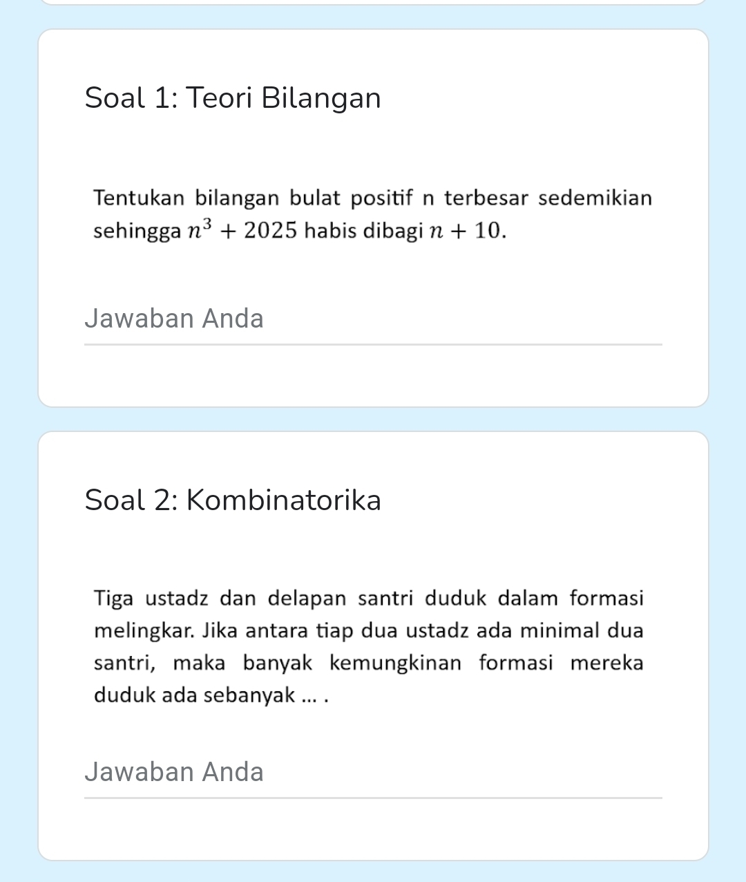 Soal 1: Teori Bilangan 
Tentukan bilangan bulat positif n terbesar sedemikian 
sehingga n^3+2025 habis dibagi n+10. 
Jawaban Anda 
Soal 2: Kombinatorika 
Tiga ustadz dan delapan santri duduk dalam formasi 
melingkar. Jika antara tiap dua ustadz ada minimal dua 
santri, maka banyak kemungkinan formasi mereka 
duduk ada sebanyak ... . 
Jawaban Anda