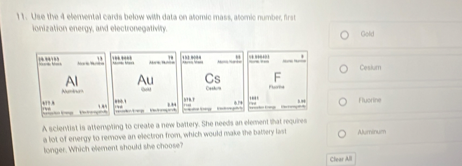 Use the 4 elemental cards below with data on atomic mass, atomic number, first 
ionization energy, and electronegativity. Gold 
.. 
. 
13 100.0008 79 132.0004 Alomz Number Ahsma Mawa 10.000403 re Num 
Auria Numba ave Ma Aamc Numna N Cesium 
Al 
Au Cs F 
Aluminum Gold Ceshum Fluortne
378.T 10.1 Fluorine
090.1 2.84
8r7.8 1.0 0.70 r nd E o orig y 
Dectronogarvilty t eo Hedronng y E eto gettty erion Eega 3.00 
A scientist is attempting to create a new battery. She needs an element that requires 
a lot of energy to remove an electron from, which would make the battery last Aluminum 
longer. Which element should she choose? 
Clear All