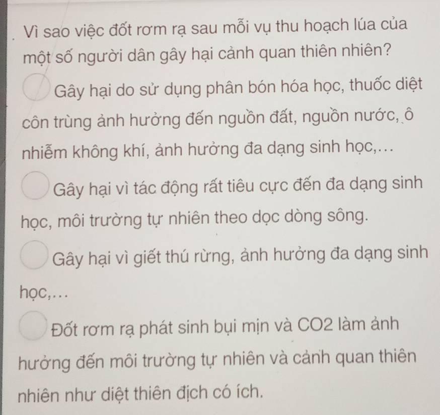 Vì sao việc đốt rơm rạ sau mỗi vụ thu hoạch lúa của
một số người dân gây hại cảnh quan thiên nhiên?
Gây hại do sử dụng phân bón hóa học, thuốc diệt
côn trùng ảnh hưởng đến nguồn đất, nguồn nước, ô
nhiễm không khí, ảnh hưởng đa dạng sinh học,...
Gây hại vì tác động rất tiêu cực đến đa dạng sinh
học, môi trường tự nhiên theo dọc dòng sông.
Gây hại vì giết thú rừng, ảnh hưởng đa dạng sinh
học,...
Đốt rơm rạ phát sinh bụi mịn và CO2 làm ảnh
hưởng đến môi trường tự nhiên và cảnh quan thiên
nhiên như diệt thiên địch có ích.