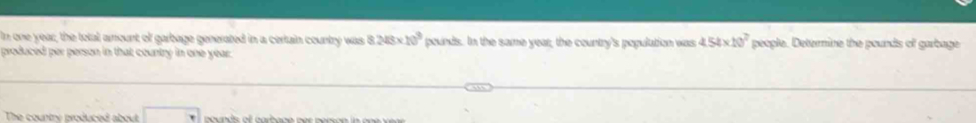 In one year, the total amount of garbage generated in a certain country was 8.248* 10^9 pounds. In the same year; the country's population was 4.54* 10^7 people. Deternine the pounds of garbage 
produced per person in that country in one year. 
The country produced about