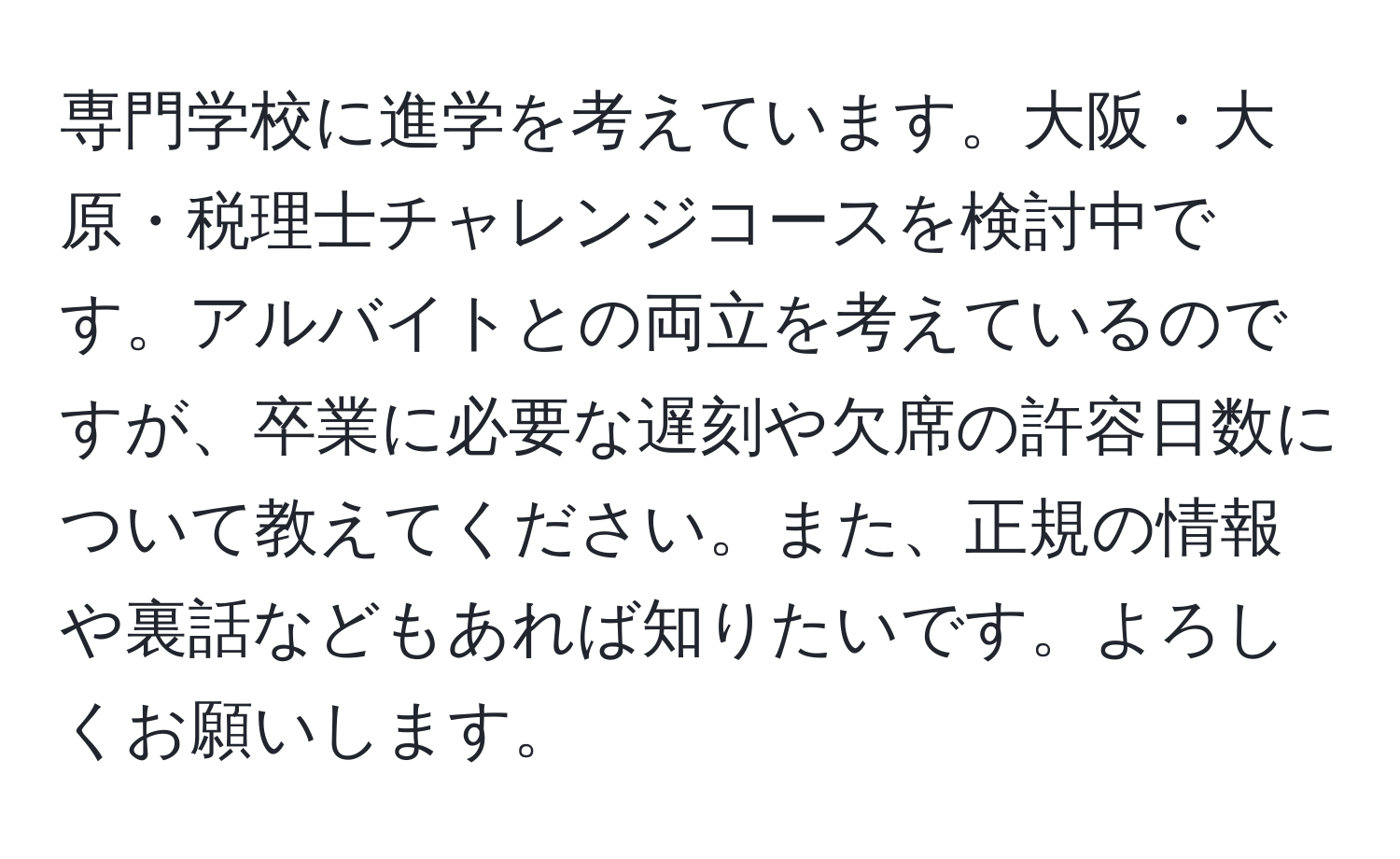 専門学校に進学を考えています。大阪・大原・税理士チャレンジコースを検討中です。アルバイトとの両立を考えているのですが、卒業に必要な遅刻や欠席の許容日数について教えてください。また、正規の情報や裏話などもあれば知りたいです。よろしくお願いします。