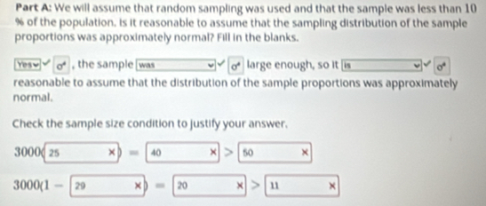 We will assume that random sampling was used and that the sample was less than 10
% of the population, is it reasonable to assume that the sampling distribution of the sample
proportions was approximately normal? Fill in the blanks.
Yesw sigma^4 , the sample was sigma^4 large enough, so it [is sigma^4
reasonable to assume that the distribution of the sample proportions was approximately
normal.
Check the sample size condition to justify your answer.
000(25* )=40 □^(□) □  × 、 50 ×
3000(1-|29 xb=20 x>11