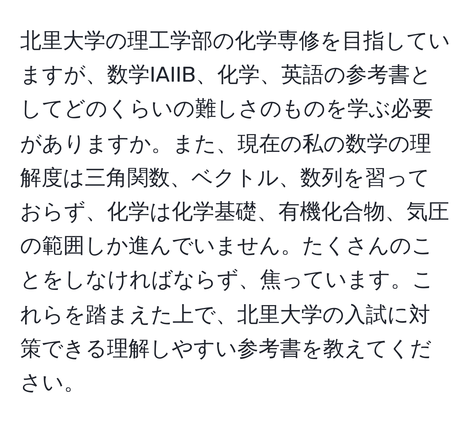 北里大学の理工学部の化学専修を目指していますが、数学IAIIB、化学、英語の参考書としてどのくらいの難しさのものを学ぶ必要がありますか。また、現在の私の数学の理解度は三角関数、ベクトル、数列を習っておらず、化学は化学基礎、有機化合物、気圧の範囲しか進んでいません。たくさんのことをしなければならず、焦っています。これらを踏まえた上で、北里大学の入試に対策できる理解しやすい参考書を教えてください。