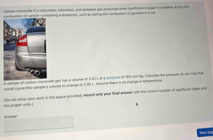 Carbon monoxide is a colourless, odourless, and tasteless gas produced when insufficient oxygen is available during the 
ining substances, such as during the combustion of gasoline in a car. 
A sample of carbon monoxide gas has a volume of 2.42 L at a pressure of 765 mm Hg. Calculate the pressure (in mm Hg) that 
would cause this sample's volume to change to 2.90 L. Assume there is no change in temperature. 
(Do not show your work in the space provided; record only your final answer with the correct number of significant digits and 
the proper units.) 
Answer: 
Next paç