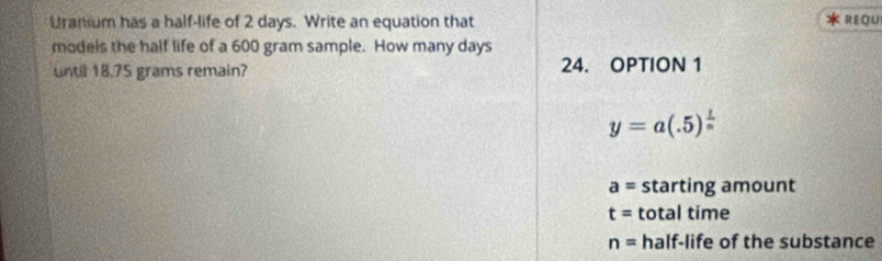 Uranium has a half-life of 2 days. Write an equation that REQU 
models the half life of a 600 gram sample. How many days
until 18.75 grams remain? 24. OPTION 1
y=a(.5)^ 1/n 
a= starting amount
t= total time
n= half-life of the substance