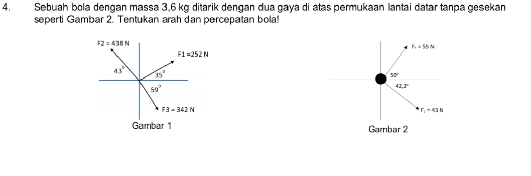 Sebuah bola dengan massa 3,6 kg ditarik dengan dua gaya di atas permukaan lantai datar tanpa gesekan
seperti Gambar 2. Tentukan arah dan percepatan bola!
F_1=55N
50°
42.3°
F_2=43N
Gambar 1
Gambar 2