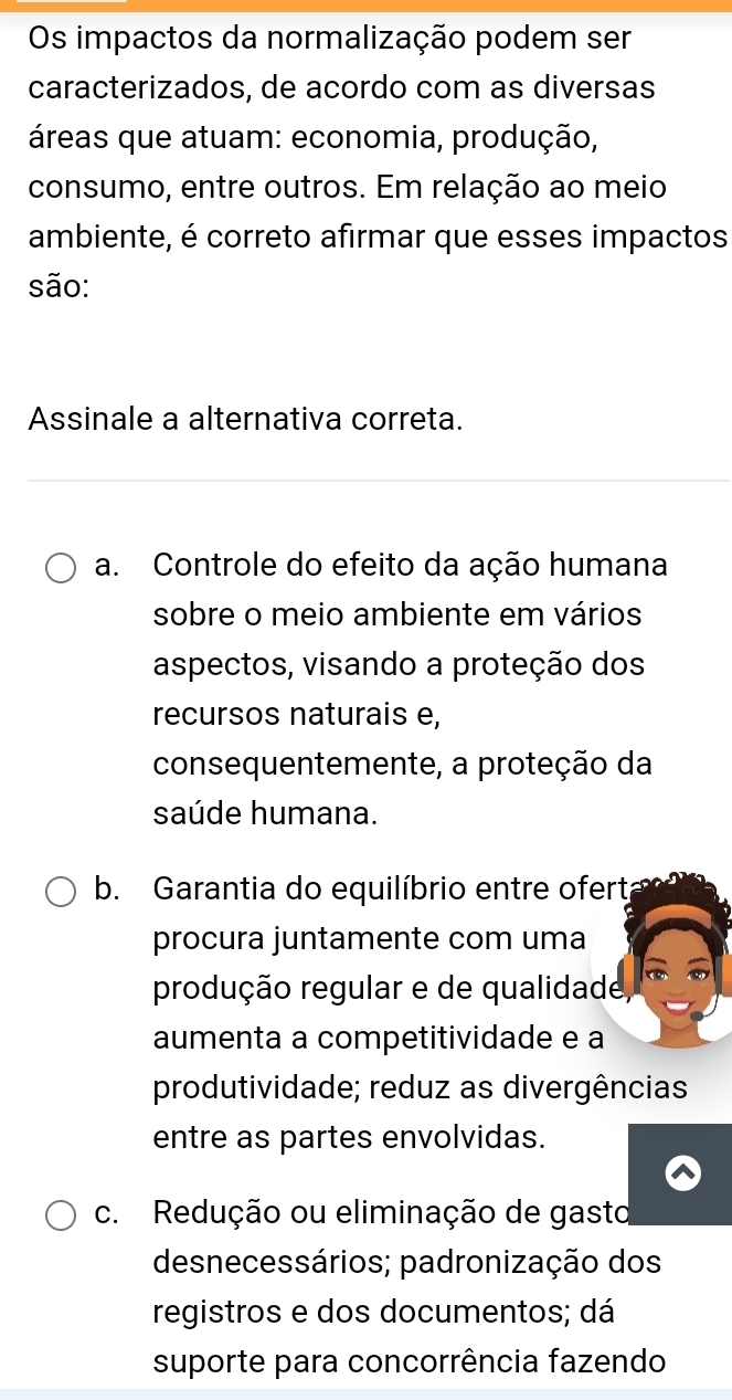 Os impactos da normalização podem ser
caracterizados, de acordo com as diversas
áreas que atuam: economia, produção,
consumo, entre outros. Em relação ao meio
ambiente, é correto afirmar que esses impactos
são:
Assinale a alternativa correta.
a. Controle do efeito da ação humana
sobre o meio ambiente em vários
aspectos, visando a proteção dos
recursos naturais e,
consequentemente, a proteção da
saúde humana.
b. Garantia do equilíbrio entre ofert
procura juntamente com uma
produção regular e de qualidade,
aumenta a competitividade e a
produtividade; reduz as divergências
entre as partes envolvidas.
c. Redução ou eliminação de gasto
desnecessários; padronização dos
registros e dos documentos; dá
suporte para concorrência fazendo