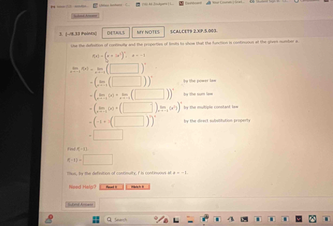 intsor (12) - senuion LMaus Amherst C.. (16) ASi Zoulgami | L... Dashboard all Your Courses | Grad... Co Student Sign 16 - E. 
Sched Arme 
3. [-18.33 Points] DETAILS MY NOTES SCALCET9 2.XP.5.003. 
Use the definition of continuity and the properties of limits to show that the function is continuous at the given number a.
f(x)=(x+3x^5)^4, a=-1
limlimits _xto -1f(x)=limlimits _xto -1(□ )^+
=(_xto -1(□ ))^4 by the power law
=(limlimits _xto -1(x)+limlimits _xto -1(□ ))^4 by the sum law
=(limlimits _xto -1(x)+(□ )limlimits _xto -1(x^5))^4 by the multiple constant law
=(-1+3(□ )^5)^4 by the direct substitution property
=□
Find f(-1).
f(-1)=□
Thus, by the definition of continuity, f is continuous at a=-1. 
Need Help? Read It Watich It 
Submd Answer 
Q Search .