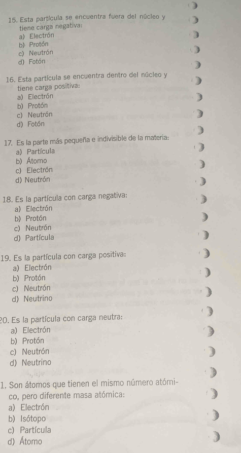 Esta partícula se encuentra fuera del núcleo y
tiene carga negativa:
a) Electrón
b) Protón
c) Neutrón
d) Fotón
16. Esta partícula se encuentra dentro del núcleo y
tiene carga positiva:
a) Electrón
b) Protón
c) Neutrón
d) Fotón
17. Es la parte más pequeña e indivisible de la materia:
a) Partícula
b) Átomo
c) Electrón
d) Neutrón
18. Es la partícula con carga negativa:
a) Electrón
b) Protón
c) Neutrón
d) Partícula
19. Es la partícula con carga positiva:
a) Electrón
b) Protón
c) Neutrón
d) Neutrino
20. Es la partícula con carga neutra:
a) Electrón
b) Protón
c) Neutrón
d) Neutrino
1. Son átomos que tienen el mismo número atómi-
co, pero diferente masa atómica:
a) Electrón
b) Isótopo
c) Partícula
d) Átomo