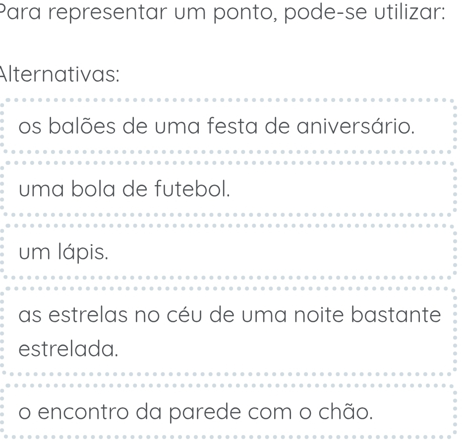 Para representar um ponto, pode-se utilizar:
Alternativas:
os balões de uma festa de aniversário.
uma bola de futebol.
um lápis.
as estrelas no céu de uma noite bastante
estrelada.
o encontro da parede com o chão.