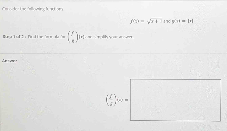 Consider the following functions.
f(x)=sqrt(x+1) and g(x)=|x|
Step 1 of 2 : Find the formula for ( f/g )(x) and simplify your answer. 
Answer
( f/g )(x)=|