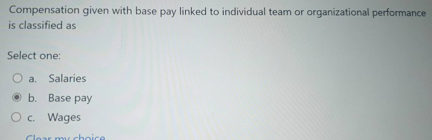 Compensation given with base pay linked to individual team or organizational performance
is classified as
Select one:
a. Salaries
b. Base pay
c. Wages
Clear mychoice