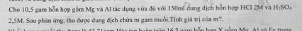 Cho 10,5 gam hỗn hợp gồm Mg và Al tác dụng vừa đủ với 150ml dung dịch hỗn hợp HCl 2M và H_2SO_4
2,5M. Sau phản ứng, thu được dung địch chứa m gam muối.Tính giá trị của m?.
h V M a i F e t a