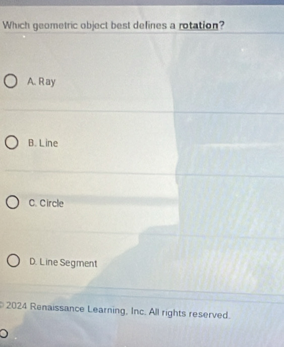 Which geometric object best defines a rotation?
A. Ray
B. L ine
C. Circle
D. Line Segment
2024 Renaissance Learning, Inc. All rights reserved.