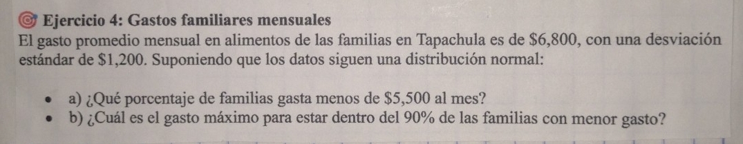 Gastos familiares mensuales 
El gasto promedio mensual en alimentos de las familias en Tapachula es de $6,800, con una desviación 
estándar de $1,200. Suponiendo que los datos siguen una distribución normal: 
a) ¿Qué porcentaje de familias gasta menos de $5,500 al mes? 
b) ¿Cuál es el gasto máximo para estar dentro del 90% de las familias con menor gasto?