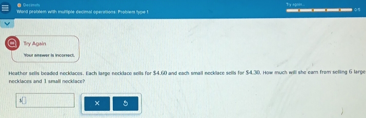 ● Decimats Try again... 
Word problem with multiple decimal operations: Problem type 1 ___ 0/B 
Try Again 
Your answer is incorrect. 
Heather sells beaded necklaces. Each large necklace sells for $4.60 and each small necklace sells for $4.30. How much will she earn from selling 6 large 
necklaces and 1 small necklace? 
s□ 
× 5