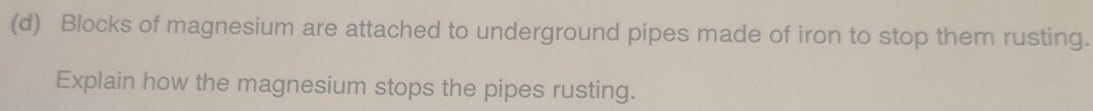 Blocks of magnesium are attached to underground pipes made of iron to stop them rusting. 
Explain how the magnesium stops the pipes rusting.