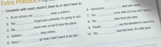 Extra Practice Plogio 
deal with clients. 
1. Complete with must, mustn't, have to, or don't have to. 
7. You come with us if you don't want ts 
1. At our school, we _wear a uniform. 6. Salesclerks 
8. You _take food into class. 
2. Ybu _forget your umbrella. It's going to rain. 
9. People _use the elevators in case of fire. 
3. We _leave now, or we'lll miss the plane. 
read this book. It's really good. 
4. Soldiers _obey orders. 
5. Sorry, I _go now. I don't want to be late. 10. You_