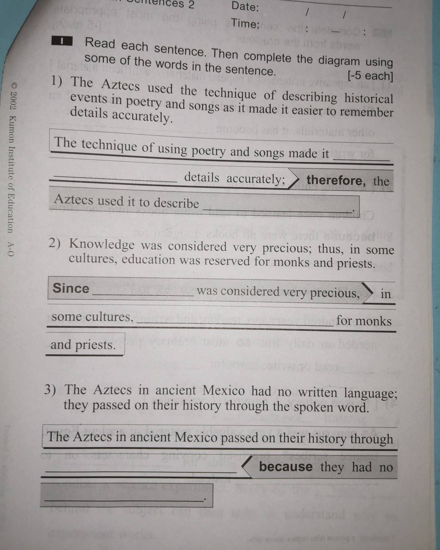 enfénces 2 Date: 
/ 1 
Time: 
: 
Read each sentence. Then complete the diagram using 
some of the words in the sentence. 
[-5 each] 
1) The Aztecs used the technique of describing historical 
events in poetry and songs as it made it easier to remember. 
details accurately. 
The technique of using poetry and songs made it 
_details accurately; therefore，the 
Aztecs used it to describe 
2) Knowledge was considered very precious; thus, in some 
cultures, education was reserved for monks and priests. 
_ 
Since_ was considered very precious, in 
some cultures, _for monks 
and priests. 
3) The Aztecs in ancient Mexico had no written language; 
they passed on their history through the spoken word. 
The Aztecs in ancient Mexico passed on their history through 
_because they had no 
_.