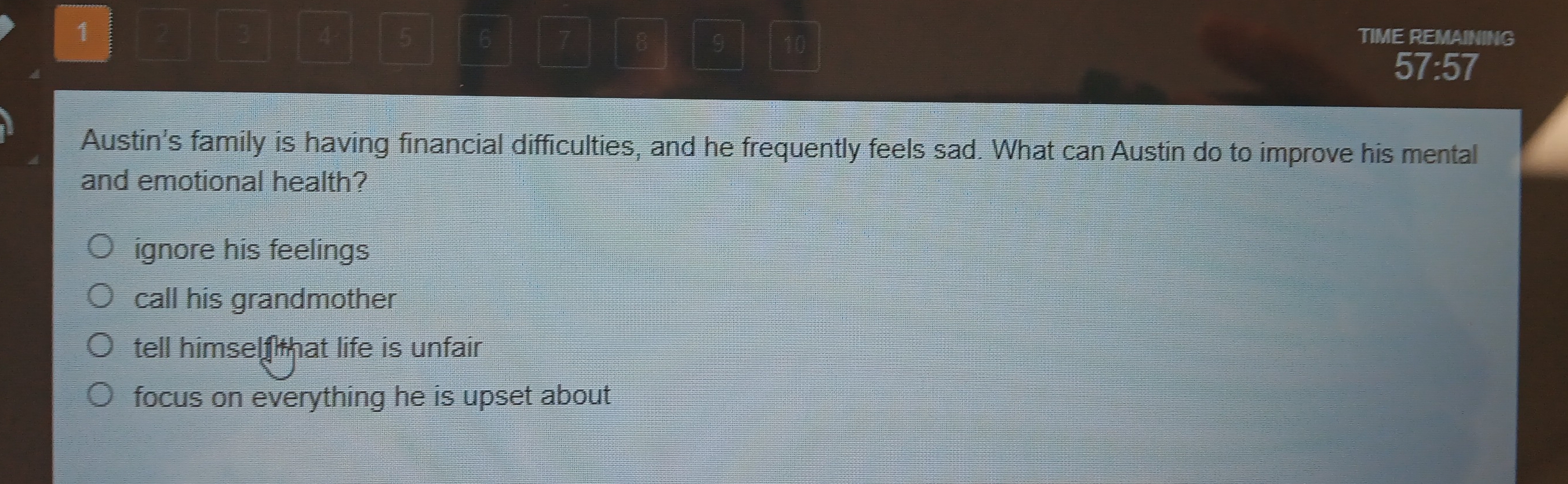 1
4 - 5 6 7 8 9 10
TIME REMAINING
57:57
Austin's family is having financial difficulties, and he frequently feels sad. What can Austin do to improve his mental
and emotional health?
ignore his feelings
call his grandmother
tell himself that life is unfair
focus on everything he is upset about