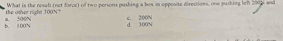 What is the result (net force) of two persons pushing a box in opposite directions, one pushing left 200N and
the other right 300N?
a. 500N c. 200N
b. 100N d. 300N