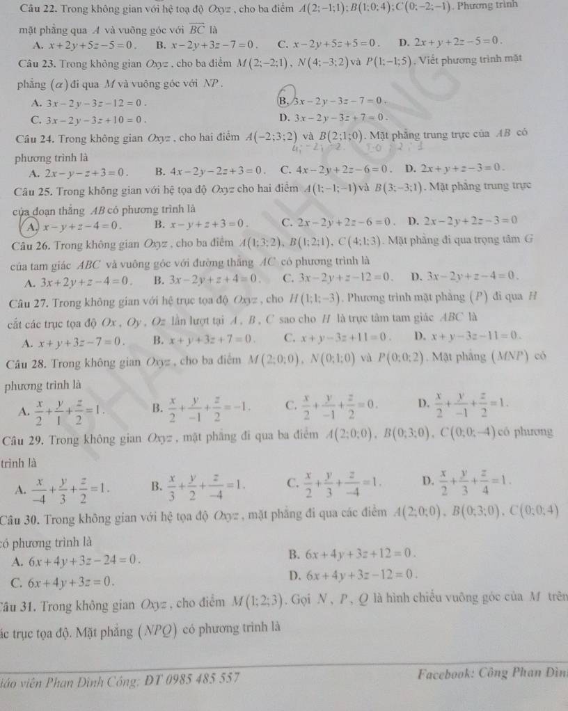 Trong không gian với hệ toạ độ Oxyz , cho ba điểm A(2;-1;1);B(1;0;4);C(0;-2;-1). Phương trình
mặt phẳng qua A và vuỡng góc với overline BCla
A. x+2y+5z-5=0. B. x-2y+3z-7=0 C. x-2y+5z+5=0. D. 2x+y+2z-5=0.
Câu 23. Trong không gian Oxyz , cho ba điểm M(2;-2;1),N(4;-3;2) và P(1;-1;5) , Viết phương trình mặt
phẳng (α) đi qua M và vuông góc với NP .
B.
A. 3x-2y-3z-12=0. 3x-2y-3z-7=0.
D.
C. 3x-2y-3z+10=0. 3x-2y-3z+7=0.
Câu 24. Trong không gian Oxyz , cho hai điểm A(-2;3;2) và B(2;1;0). Mặt phẳng trung trực của AB có
phương trình là
A. 2x-y-z+3=0. B. 4x-2y-2z+3=0. C. 4x-2y+2z-6=0 D. 2x+y+z-3=0.
Câu 25. Trong không gian với hệ tọa độ Oxyz cho hai điểm A(1;-1;-1) và B(3;-3;1). Mặt phẳng trung trực
của đoạn thắng AB cỏ phương trình là
A. x-y+z-4=0. B. x-y+z+3=0. C. 2x-2y+2z-6=0 D. 2x-2y+2z-3=0
Câu 26. Trong không gian Oxyz , cho ba điểm A(1;3;2),B(1;2;1),C(4;1;3). Mặt phẳng đi qua trọng tâm G
của tam giác ABC và vuông góc với đường thắng AC có phương trình là
A. 3x+2y+z-4=0. B. 3x-2y+z+4=0. C. 3x-2y+z-12=0. D. 3x-2y+z-4=0.
Câu 27. Trong không gian với hệ trục tọa độ Oxyz , cho H(1;1;-3). Phương trình mặt phẳng (P) đi qua H
cất các trục tọa độ Ox , Oy , Oz lần lượt tại A, B , C sao cho H là trực tâm tam giác ABC là
A. x+y+3z-7=0. B. x+y+3z+7=0. C. x+y-3z+11=0. D. x+y-3z-11=0.
Câu 28. Trong không gian Oxyz , cho ba điểm M(2;0;0),N(0;1;0) và P(0:0:2). Mật phầng (MNP) có
phương trình là
A.  x/2 + y/1 + z/2 =1. B.  x/2 + y/-1 + z/2 =-1. C.  x/2 + y/-1 + z/2 =0. D.  x/2 + y/-1 + z/2 =1.
Câu 29. Trong không gian Oxyz , mặt phẳng đi qua ba điểm A(2;0;0),B(0;3;0),C(0;0;-4) có phương
trình là
A.  x/-4 + y/3 + z/2 =1. B.  x/3 + y/2 + z/-4 =1. C.  x/2 + y/3 + z/-4 =1. D.  x/2 + y/3 + z/4 =1.
Câu 30. Trong không gian với hệ tọa độ Oxyz , mặt phẳng đi qua các điểm A(2;0;0),B(0;3;0),C(0;0;4)
:ó phương trình là
A. 6x+4y+3z-24=0.
B. 6x+4y+3z+12=0.
C. 6x+4y+3z=0.
D. 6x+4y+3z-12=0.
Jầu 31. Trong không gian Oxyz, cho điểm M(1;2;3). Gọi N , P , Q là hình chiếu vuông góc của M trên
tắc trục tọa độ. Mặt phẳng ( NPQ) có phương trình là
viêo viên Phan Đình Công: DT 0985 485 557  Facebook: Công Phan Đìn