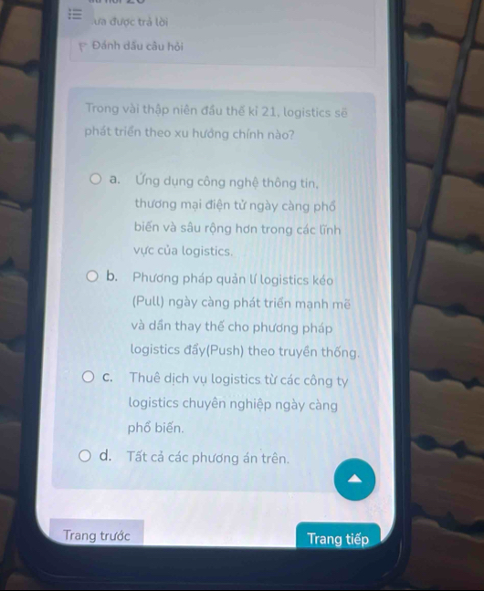 ưa được trả lời
Đánh dấu câu hỏi
Trong vài thập niên đầu thế kỉ 21, logistics sẽ
phát triển theo xu hưởng chính nào?
a. Ứng dụng công nghệ thông tin,
thương mại điện tử ngày càng phổ
biến và sâu rộng hơn trong các lĩnh
vực của logistics.
b. Phương pháp quản lí logistics kéo
(Pull) ngày càng phát triển mạnh mẽ
và dần thay thế cho phương pháp
logistics đẩy(Push) theo truyền thống.
c. Thuê dịch vụ logistics từ các công ty
logistics chuyên nghiệp ngày càng
phổ biến.
d. Tất cả các phương án trên.
Trang trước Trang tiếp