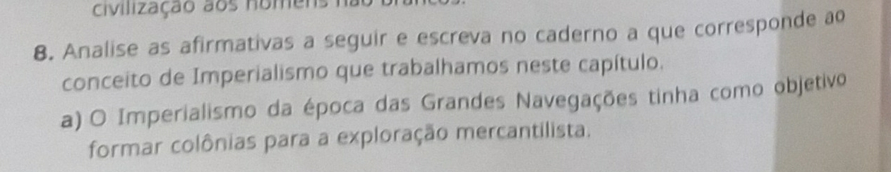 civilização aos nomens 
8. Analise as afirmativas a seguir e escreva no caderno a que corresponde ao 
conceito de Imperialismo que trabalhamos neste capítulo. 
a) O Imperialismo da época das Grandes Navegações tinha como objetivo 
formar colônias para a exploração mercantilista.