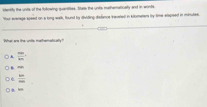 ldentify the units of the following quantities. State the units mathematically and in words.
Your average speed on a long walk, found by dividing distance traveled in kilometers by time elapsed in minutes.
What are the units mathematically?
A.  min/km ·
B、 min
C.  km/min 
D、 km