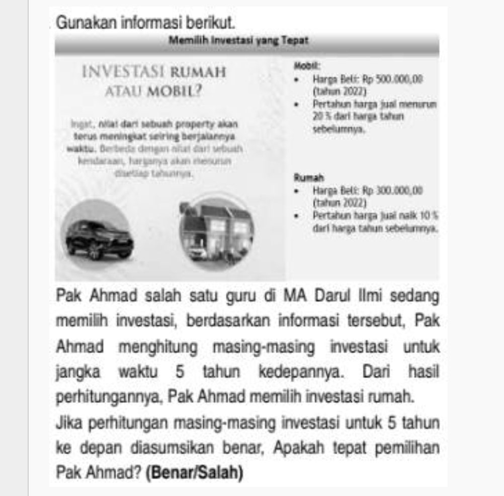 Gunakan informasi berikut. 
Memilih Investasi yang Tepat 
INVESTASI RUMAH 
Mobil: 
Harga Beli: Rp 500.000,00
ATAU MOBIL? (tahun 2022) 
Pertahun harga jual menurum
20% darí harga tahun 
ngst, nilal dari sebush property akan 
sebelumnya. 
terus meningkat seiring berfalaneya 
wakta, Berbeda dengan nñai dari sebush 
kedataan, harijanya akan eesurin 
cetles tohuanys. Rumah 
Harga Beli: Rp 300.000,00
(tahun 2022) 
Pertahun harga juai nalk 10%
darl harga tahun sebelumnya. 
Pak Ahmad salah satu guru di MA Darul Ilmi sedang 
memilih investasi, berdasarkan informasi tersebut, Pak 
Ahmad menghitung masing-masing investasi untuk 
jangka waktu 5 tahun kedepannya. Dari hasil 
perhitungannya, Pak Ahmad memilih investasi rumah. 
Jika perhitungan masing-masing investasi untuk 5 tahun 
ke depan diasumsikan benar, Apakah tepat pemilihan 
Pak Ahmad? (Benar/Salah)