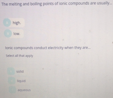 The melting and boiling points of ionic compounds are usually...
high.
low.
Ionic compounds conduct electricity when they are...
Select all that apply
solid
liquid
aqueous