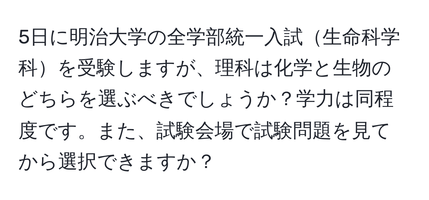 5日に明治大学の全学部統一入試生命科学科を受験しますが、理科は化学と生物のどちらを選ぶべきでしょうか？学力は同程度です。また、試験会場で試験問題を見てから選択できますか？